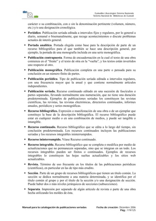 Manual para la catalogación de publicaciones seriadas Fecha de creación: Diciembre 2006
Pág.: 119/125
Euskadiko Liburutegien Sistema Nazionala
Sistema Nacional de Bibliotecas de Euskadi
carácter o su combinación, con o sin la denominación pertinente (volumen, número,
etc.) y/o una designación cronológica.
Periódico. Publicación seriada editada a intervalos fijos y regulares, por lo general a
diario, semanal o bisemanalmente, que recoge acontecimientos o discute problemas
actuales de interés general.
Portada analítica. Portada elegida como base para la descripción de parte de un
recurso bibliográfico para el que también se hace una descripción general, por
ejemplo, la portada de una monografía incluida en una serie monográfica.
Publicación contrapuesta. Forma de encuadernación en la cual el texto de una obra
comienza en el “frente” y el texto de otra en la “vuelta”, y los textos están invertidos
uno respecto al otro.
Publicación monográfica. Publicación completa en una parte o pensada para su
conclusión en un número finito de partes.
Publicación periódica. Tipo de publicación seriada editada a intervalos regulares,
con una frecuencia mayor que la anual y que contiene normalmente artículos
independientes.
Publicación seriada. Recurso continuado editado en una sucesión de fascículos o
partes separadas, llevando normalmente una numeración, que no tiene una duración
predeterminada. Ejemplos de publicaciones seriadas los constituyen las revistas
científicas, las revistas, las revistas electrónicas, directorios continuados, informes
anuales, periódicos y series monográficas.
Recurso bibliográfico. Expresión o manifestación de una obra o de un ejemplar que
constituye la base de la descripción bibliográfica. El recurso bibliográfico puede
estar en cualquier medio o en una combinación de medios, y puede ser tangible o
intangible.
Recurso continuado. Recurso bibliográfico que se edita a lo largo del tiempo, sin
conclusión predeterminada. Los recursos continuados incluyen las publicaciones
seriadas y los recursos integrables ininterrumpidos.
Recurso ininterrumpido. Véase Recurso continuado.
Recurso integrable. Recurso bibliográfico que se completa o modifica por medio de
actualizaciones que no permanecen separadas, sino que se integran en un todo. Los
recursos integrables pueden ser finitos o continuados. Ejemplos de recursos
integrables lo constituyen las hojas sueltas actualizables y los sitios web
actualizables.
Revista. Término de uso frecuente en los títulos de las publicaciones periódicas
(científicas), en particular en las de tipo más erudito.
Sección. Parte de un grupo de recursos bibliográficos que tienen un título común. La
sección se dedica normalmente a una materia determinada, y se identifica por el
título común al grupo y por el título de la sección y/o una designación de sección.
Puede haber dos o más niveles jerárquicos de secciones (subsecciones).
Separata. Impresión por separado de algún artículo de revista o parte de una obra
hecha utilizando los moldes de ésta.
 