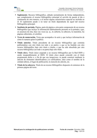 Manual para la catalogación de publicaciones seriadas Fecha de creación: Diciembre 2006
Pág.: 120/125
Euskadiko Liburutegien Sistema Nazionala
Sistema Nacional de Bibliotecas de Euskadi
Suplemento. Recurso bibliográfico, editado normalmente de forma independiente,
que complementa al recurso bibliográfico principal al servirlo de puesta al día o
continuarlo de otra manera, o al incluir alguna característica especial no incluida en
él. El suplemento puede o no tener un título dependiente de aquel del recurso
bibliográfico principal.
Sustituto de portada. Página, parte de página u otra parte componente de un recurso
bibliográfico que incluye la información habitualmente presente en la portada y que,
en ausencia de ésta, hace sus veces (p. ej., la cubierta, la cabecera, la mancheta, las
páginas editoriales, el colofón).
Texto de numeración. Texto que acompaña a la serie y que incluye información de
cómo lo numera quien lo publica.
Título anterior. Título precedente de un recurso bibliográfico que continúa
publicándose con otro título (en todo o en parte), o que se ha fundido con otro
recurso bibliográfico bajo otro título o títulos, o que ha sido absorbido por otro
recurso bibliográfico (en todo o en parte) bajo otro título.
Título clave. Título único asignado a un recurso bibliográfico por la Red ISSN y
unido inseparablemente al ISSN. El título clave puede coincidir con el título
propiamente dicho o, a fin de que sea inequívoco, se puede construir mediante la
adición de elementos identificadores y/o calificadores, tales como el nombre de la
entidad editora, el lugar de publicación, la mención de edición, etc.
Título de la cabecera. Título de un recurso bibliográfico dispuesto al comienzo de la
primera página del texto.
 