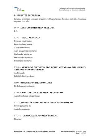 Manual para la catalogación de publicaciones seriadas Fecha de creación: Diciembre 2006
Pág.: 123/125
Euskadiko Liburutegien Sistema Nazionala
Sistema Nacional de Bibliotecas de Euskadi
BISTARATZE ELKARTUAK
Jarraian, argitalpen seriatuen erregistro bibliografikoekin loturiko atxikitako bistaratze
nagusien zerrenda
T019 – LEGE-GORDAILUAREN ZENBAKIA
L.G.
T246 – TITULU-ALDAERAK
Izenburu bereizgarria:
Beste izenburu batzuk:
Azaleko izenburua:
Atari gehigarriko izenburua:
Orriburuko izenburua:
Orri-ertzeko izenburua:
Bizkarreko izenburua:
T555 – AURKIBIDE METAKOR EDO BESTE MOTATAKO BIBLIOGRAFI-
TRESNARI BURUZKO OHARRA
Aurkibideak:
Baliabide bibliografikoak:
T590 – DESKRIPZIOAREKIKO OHARRA
Deskribapenaren oinarria:
T770 – GEHIGARRIAREN SARRERA / ALE BEREZIA
Argitalpen honen gehigarria da:
T772 – ARGITALPEN NAGUSIAREN SARRERA SEKUNDARIOA
Honen gehigarria da:
Argitalpen nagusia:
T773 – ITURRI-DOKUMENTUAREN SARRERA
Honetan:
 