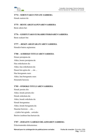Manual para la catalogación de publicaciones seriadas Fecha de creación: Diciembre 2006
Pág.: 124/125
Euskadiko Liburutegien Sistema Nazionala
Sistema Nacional de Bibliotecas de Euskadi
T774 – SORTUTAKO UNITATE SARRERA
Honek osatzen du:
T775 – BESTE ARGITALPENAREN SARRERA
Beste edizio bat:
T776 – GEHITUTAKO EUSKARRI FISIKOAREN SARRERA
Beste euskarri bat:
T777 – -REKIN ARGITARATUAREN SARRERA
Honekin batera argitaratua:
T780 – AURREKO TITULUAREN SARRERA
Honen jarraipena da:
Aldez, honen jarraipena da:
Hau ordezkatzen du:
Aldez, hau ordezkatzen du:
Hauen bat-egitea da: ... eta ...
Hau bereganatu zuen:
Aldez, hau bereganatu zuen:
Honetatik bereizia:
T785 – ONDOKO TITULUAREN SARRERA
Honek jarraitu dio:
Aldez, honek jarraitu dio:
Honek ordezkatu du:
Aldez, honek ordezkatu du:
Honek bereganatua:
Aldez, honek bereganatu du:
Hauetan bereizia: ... eta ...
...(r)ekin bat eginda…sortzeko
Berriro izenburu hau hartzen du:
T787 – ZEHAZTU GABEKO ERLAZIOAREN SARRERA
Erlazionatutako dokumentua:
 