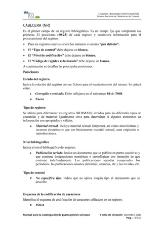 Manual para la catalogación de publicaciones seriadas Fecha de creación: Diciembre 2006
Pág.: 13/125
Euskadiko Liburutegien Sistema Nazionala
Sistema Nacional de Bibliotecas de Euskadi
CABECERA (NR)
Es el primer campo de un registro bibliográfico. Es un campo fijo que comprende las
primeras 24 posiciones (00-23) de cada registro y suministra información para el
procesamiento del registro.
• Para los registros nuevos sirven los números o valores “por defecto”.
• El “Tipo de control” debe dejarse en blanco.
• El “Nivel de codificación” debe dejarse en blanco.
• El “Código de registro relacionado” debe dejarse en blanco.
A continuación se detallan las principales posiciones.
Posiciones
Estado del registro
Indica la relación del registro con un fichero para el mantenimiento del mismo. Se optará
entre:
c Corregido o revisado. Debe reflejarse en el subcampo $d de T040.
n Nuevo
Tipo de registro
Se utiliza para diferenciar los registros IBERMARC creados para los diferentes tipos de
contenido y de material. Igualmente sirve para determinar si algunos elementos de
información son apropiados y válidos.
a Material textual. Incluye material textual (impreso), así como microformas y
recursos electrónicos que son básicamente material textual, sean originales o
reproducciones.
Nivel bibliográfico
Indica el nivel bibliográfico del registro.
s Publicación seriada. Indica un documento que se publica en partes sucesivas y
que contiene designaciones numéricas o cronológicas con intención de que
continúe indefinidamente. Las publicaciones seriadas comprenden los
periódicos, las publicaciones anuales (informes, anuarios, etc.), las revistas, etc.
Tipo de control
# No especifica tipo. Indica que no aplica ningún tipo al documento que se
describe.
Esquema de la codificación de caracteres
Identifica el esquema de codificación de caracteres utilizados en un registro.
8 ISO-8
 