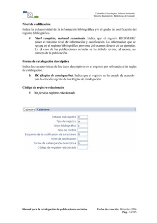 Manual para la catalogación de publicaciones seriadas Fecha de creación: Diciembre 2006
Pág.: 14/125
Euskadiko Liburutegien Sistema Nazionala
Sistema Nacional de Bibliotecas de Euskadi
Nivel de codificación
Indica la exhaustividad de la información bibliográfica y/o el grado de codificación del
registro bibliográfico.
# Nivel completo, material examinado. Indica que el registro IBERMARC
posee el máximo nivel de información y codificación. La información que se
recoge en el registro bibliográfico proviene del examen directo de un ejemplar.
En el caso de las publicaciones seriadas se ha debido revisar, al menos, un
número de la publicación.
Forma de catalogación descriptiva
Indica las características de los datos descriptivos en el registro por referencia a las reglas
de catalogación.
b RC (Reglas de catalogación). Indica que el registro se ha creado de acuerdo
con la edición vigente de las Reglas de catalogación.
Código de registro relacionado
# No precisa registro relacionado
 