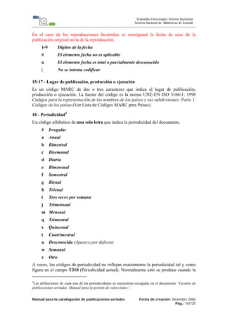 Manual para la catalogación de publicaciones seriadas Fecha de creación: Diciembre 2006
Pág.: 16/125
Euskadiko Liburutegien Sistema Nazionala
Sistema Nacional de Bibliotecas de Euskadi
En el caso de las reproducciones facsímiles se consignará la fecha de cese de la
publicación original no la de la reproducción.
1-9 Dígitos de la fecha
# El elemento fecha no es aplicable
u El elemento fecha es total o parcialmente desconocido
| No se intenta codificar
15-17 - Lugar de publicación, producción o ejecución
Es un código MARC de dos o tres caracteres que indica el lugar de publicación,
producción o ejecución. La fuente del código es la norma UNE-EN ISO 3166-1: 1998
Códigos para la representación de los nombres de los países y sus subdivisiones. Parte 1,
Códigos de los países (Ver Lista de Códigos MARC para Países).
18 - Periodicidad4
Un código alfabético de una sola letra que indica la periodicidad del documento.
# Irregular
a Anual
b Bimestral
c Bisemanal
d Diaria
e Bimensual
f Semestral
g Bienal
h Trienal
i Tres veces por semana
j Trimensual
m Mensual
q Trimestral
s Quincenal
t Cuatrimestral
u Desconocida (Aparece por defecto)
w Semanal
z Otro
A veces, los códigos de periodicidad no reflejan exactamente la periodicidad tal y como
figura en el campo T310 (Periodicidad actual). Normalmente esto se produce cuando la
4
Las definiciones de cada una de las periodicidades se encuentran recogidas en el documento “Gestión de
publicaciones seriadas. Manual para la gestión de colecciones”.
 