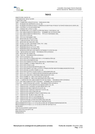 Manual para la catalogación de publicaciones seriadas Fecha de creación: Diciembre 2006
Pág.: 2/125
Euskadiko Liburutegien Sistema Nazionala
Sistema Nacional de Bibliotecas de Euskadi
ÍNDICE
OBJETO DEL MANUAL............................................................................................................................................ 3
CRITERIOS DE APLICACIÓN.................................................................................................................................. 3
CABECERA (NR)..................................................................................................................................................... 13
T008 – CAMPO DE LONGITUD FIJA – SERIADAS (NR)...................................................................................... 15
T019 – NÚMERO DE DEPÓSITO LEGAL (R) ........................................................................................................ 23
T022 – NÚMERO INTERNACIONAL NORMALIZADO PARA PUBLICACIONES SERIADAS (ISSN) (R)...... 27
T040 – CENTRO CATALOGADOR (NR)................................................................................................................ 28
T041 – CÓDIGO DE LENGUA (NR)........................................................................................................................ 31
T080 – NÚMERO DE LA CLASIFICACIÓN DECIMAL UNIVERSAL (R) ........................................................... 33
T110 – ENCABEZAMIENTO PRINCIPAL – NOMBRE DE ENTIDAD (NR)........................................................ 34
T130 – ENCABEZAMIENTO PRINCIPAL – TÍTULO UNIFORME (NR).............................................................. 35
T222 – TÍTULO CLAVE (R)..................................................................................................................................... 37
T240 – TÍTULO UNIFORME (NR)........................................................................................................................... 39
T245 – MENCIÓN DE TÍTULO (NR)....................................................................................................................... 41
T246 – VARIANTES DE TÍTULO (R)...................................................................................................................... 48
T250 – MENCIÓN DE EDICIÓN (NR)..................................................................................................................... 52
T260 – PUBLICACIÓN, DISTRIBUCIÓN, ETC. (NR)............................................................................................ 54
T300 – DESCRIPCIÓN FÍSICA (R).......................................................................................................................... 58
T310 – PERIODICIDAD ACTUAL (NR) ................................................................................................................. 61
T321 – PERIODICIDAD ANTERIOR (R) ................................................................................................................ 62
T362 – DESIGNACIÓN DE VOLUMEN O NÚMERO Y/O FECHA (R)................................................................. 63
T4XX – MENCIONES DE SERIE – INFORMACIÓN GENERAL.......................................................................... 68
T490 – MENCIÓN DE SERIE (R)............................................................................................................................. 68
T5XX – NOTAS – INFORMACIÓN GENERAL...................................................................................................... 69
T500 – NOTA GENERAL (R)................................................................................................................................... 70
T515 – NOTA DE PECULIARIDADES DE LA NUMERACIÓN (R)...................................................................... 71
T525 – NOTA DE SUPLEMENTO (R) ..................................................................................................................... 73
T530 – NOTA DE FORMATO FÍSICO ADICIONAL DISPONIBLE (R) ................................................................ 74
T534 – NOTA SOBRE LA OBRA ORIGINAL (R)................................................................................................... 75
T546 – NOTA DE LENGUA (R)............................................................................................................................... 76
T550 – NOTA DE ENTIDAD RESPONSABLE (R) ................................................................................................. 78
T555 – NOTA DE ÍNDICE ACUMULATIVO U OTROS INSTRUMENTOS BIBLIOGRÁFICOS (R).................. 80
T580 – NOTA DE RELACIÓN COMPLEJA (R) ...................................................................................................... 81
T590 – NOTA DE FUENTE USADA PARA LA DESCRIPCIÓN (R)...................................................................... 84
T594 – NOTA AL TÍTULO Y MENCIÓN DE RESPONSABILIDAD (R)............................................................... 85
T595 – NOTA DE EDICIÓN E HISTORIA BIBLIOGRÁFICA (R) ......................................................................... 87
T596 – NOTA SOBRE EL ÁREA DE PUBLICACIÓN (R) ...................................................................................... 88
T597 – NOTA SOBRE EL ÁREA DE DESCRIPCIÓN FÍSICA (R).......................................................................... 89
T6XX – CAMPOS DE ENCABEZAMIENTO DE MATERIA – INFORMACIÓN GENERAL.............................. 90
T710 – ENCABEZAMIENTO SECUNDARIO – NOMBRE DE ENTIDAD (R)...................................................... 91
T76X-78X – ASIENTOS DE RELACIÓN – INFORMACIÓN GENERAL.............................................................. 92
T770 – ASIENTO DE SUPLEMENTO/NÚMERO ESPECIAL (R).......................................................................... 98
T772 – ASIENTO DE LA PUBLICACIÓN PRINCIPAL (R).................................................................................... 99
T773 – ASIENTO DE DOCUMENTO FUENTE (R) .............................................................................................. 100
T774 – ASIENTO DE UNIDAD CONSTITUYENTE (R)....................................................................................... 102
T775 – ASIENTO DE OTRA EDICIÓN (R)............................................................................................................ 104
T776 – ASIENTO DE SOPORTE FÍSICO ADICIONAL (R).................................................................................. 105
T777 – ASIENTO DE “PUBLICADO CON” (R) .................................................................................................... 106
T780 – ASIENTO DE TÍTULO ANTERIOR (R) .................................................................................................... 107
T785 – ASIENTO DE TÍTULO POSTERIOR (R)................................................................................................... 109
T787 – ASIENTO DE RELACIÓN NO ESPECIFICADA (R) ................................................................................ 111
T856 – LOCALIZACIÓN Y ACCESO ELECTRÓNICOS (R) ............................................................................... 112
PROCEDIMIENTO PARA LA CATALOGACIÓN DE NÚMEROS MONOGRÁFICOS..................................... 114
PROCEDIMIENTO PARA LA CATALOGACIÓN DE SEPARATAS.................................................................. 116
GLOSARIO............................................................................................................................................................. 118
VISUALIZACIONES ASOCIADAS ...................................................................................................................... 121
BISTARATZE ELKARTUAK................................................................................................................................ 123
BIBLIOGRAFÍA..................................................................................................................................................... 125
WEBGRAFÍA ......................................................................................................................................................... 125
 