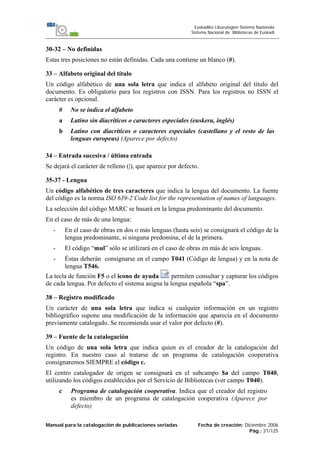 Manual para la catalogación de publicaciones seriadas Fecha de creación: Diciembre 2006
Pág.: 21/125
Euskadiko Liburutegien Sistema Nazionala
Sistema Nacional de Bibliotecas de Euskadi
30-32 – No definidas
Estas tres posiciones no están definidas. Cada una contiene un blanco (#).
33 – Alfabeto original del título
Un código alfabético de una sola letra que indica el alfabeto original del título del
documento. Es obligatorio para los registros con ISSN. Para los registros no ISSN el
carácter es opcional.
# No se indica el alfabeto
a Latino sin diacríticos o caracteres especiales (euskera, inglés)
b Latino con diacríticos o caracteres especiales (castellano y el resto de las
lenguas europeas) (Aparece por defecto)
34 – Entrada sucesiva / última entrada
Se dejará el carácter de relleno (|), que aparece por defecto.
35-37 - Lengua
Un código alfabético de tres caracteres que indica la lengua del documento. La fuente
del código es la norma ISO 639-2 Code list for the representation of names of languages.
La selección del código MARC se basará en la lengua predominante del documento.
En el caso de más de una lengua:
- En el caso de obras en dos o más lenguas (hasta seis) se consignará el código de la
lengua predominante, si ninguna predomina, el de la primera.
- El código “mul” sólo se utilizará en el caso de obras en más de seis lenguas.
- Éstas deberán consignarse en el campo T041 (Código de lengua) y en la nota de
lengua T546.
La tecla de función F5 o el icono de ayuda permiten consultar y capturar los códigos
de cada lengua. Por defecto el sistema asigna la lengua española “spa”.
38 – Registro modificado
Un carácter de una sola letra que indica si cualquier información en un registro
bibliográfico supone una modificación de la información que aparecía en el documento
previamente catalogado. Se recomienda usar el valor por defecto (#).
39 – Fuente de la catalogación
Un código de una sola letra que indica quien es el creador de la catalogación del
registro. En nuestro caso al tratarse de un programa de catalogación cooperativa
consignaremos SIEMPRE el código c.
El centro catalogador de origen se consignará en el subcampo $a del campo T040,
utilizando los códigos establecidos por el Servicio de Bibliotecas (ver campo T040).
c Programa de catalogación cooperativa. Indica que el creador del registro
es miembro de un programa de catalogación cooperativa (Aparece por
defecto)
 