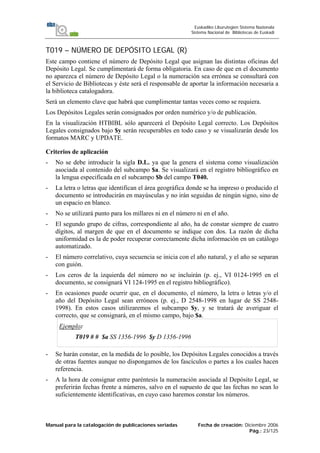 Manual para la catalogación de publicaciones seriadas Fecha de creación: Diciembre 2006
Pág.: 23/125
Euskadiko Liburutegien Sistema Nazionala
Sistema Nacional de Bibliotecas de Euskadi
T019 – NÚMERO DE DEPÓSITO LEGAL (R)
Este campo contiene el número de Depósito Legal que asignan las distintas oficinas del
Depósito Legal. Se cumplimentará de forma obligatoria. En caso de que en el documento
no aparezca el número de Depósito Legal o la numeración sea errónea se consultará con
el Servicio de Bibliotecas y éste será el responsable de aportar la información necesaria a
la biblioteca catalogadora.
Será un elemento clave que habrá que cumplimentar tantas veces como se requiera.
Los Depósitos Legales serán consignados por orden numérico y/o de publicación.
En la visualización HTBIBL sólo aparecerá el Depósito Legal correcto. Los Depósitos
Legales consignados bajo $y serán recuperables en todo caso y se visualizarán desde los
formatos MARC y UPDATE.
Criterios de aplicación
- No se debe introducir la sigla D.L. ya que la genera el sistema como visualización
asociada al contenido del subcampo $a. Se visualizará en el registro bibliográfico en
la lengua especificada en el subcampo $b del campo T040.
- La letra o letras que identifican el área geográfica donde se ha impreso o producido el
documento se introducirán en mayúsculas y no irán seguidas de ningún signo, sino de
un espacio en blanco.
- No se utilizará punto para los millares ni en el número ni en el año.
- El segundo grupo de cifras, correspondiente al año, ha de constar siempre de cuatro
dígitos, al margen de que en el documento se indique con dos. La razón de dicha
uniformidad es la de poder recuperar correctamente dicha información en un catálogo
automatizado.
- El número correlativo, cuya secuencia se inicia con el año natural, y el año se separan
con guión.
- Los ceros de la izquierda del número no se incluirán (p. ej., VI 0124-1995 en el
documento, se consignará VI 124-1995 en el registro bibliográfico).
- En ocasiones puede ocurrir que, en el documento, el número, la letra o letras y/o el
año del Depósito Legal sean erróneos (p. ej., D 2548-1998 en lugar de SS 2548-
1998). En estos casos utilizaremos el subcampo $y, y se tratará de averiguar el
correcto, que se consignará, en el mismo campo, bajo $a.
Ejemplo:
T019 # # $a SS 1356-1996 $y D 1356-1996
- Se harán constar, en la medida de lo posible, los Depósitos Legales conocidos a través
de otras fuentes aunque no dispongamos de los fascículos o partes a los cuales hacen
referencia.
- A la hora de consignar entre paréntesis la numeración asociada al Depósito Legal, se
preferirán fechas frente a números, salvo en el supuesto de que las fechas no sean lo
suficientemente identificativas, en cuyo caso haremos constar los números.
 