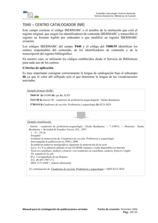 Manual para la catalogación de publicaciones seriadas Fecha de creación: Diciembre 2006
Pág.: 28/125
Euskadiko Liburutegien Sistema Nazionala
Sistema Nacional de Bibliotecas de Euskadi
T040 – CENTRO CATALOGADOR (NR)
Este campo contiene el código IBERMARC o el nombre de la institución que creó el
registro original, que asignó los identificadores de contenido IBERMARC y transcribió el
registro en formato legible por ordenador o que modificó un registro IBERMARC
existente.
Los códigos IBERMARC del campo T040 y el código del T008/39 identifican los
centros responsables del contenido, de los identificadores de contenido y de la
transcripción del registro bibliográfico.
En nuestro caso, se utilizarán los códigos establecidos desde el Servicio de Bibliotecas
para cada uno de los centros.
Criterios de aplicación
Es muy importante consignar correctamente la lengua de catalogación bajo el subcampo
$b ya que el valor allí reflejado será el que determine la lengua de las visualizaciones
asociadas.
Ejemplo formato MARC:
T040 ## $a O1000 $b. spa $c. ELSN
T245 00 $a Isturitz $b : cuadernos de prehistoria-arqueología$c / Eusko Ikaskuntza
T780 0 0 $t Cuadernos de sección. Prehistoria y arqueología $x 0213-3024
Ejemplo visualización:
Isturitz : cuadernos de prehistoria-arqueología / Eusko Ikaskuntza. -- 7 (1997)-. -- Donostia : Eusko
Ikaskuntza = Sociedad de Estudios Vascos, D.L. 1997-
v. : il. ; 24 cm
Irregular
Continúa la numeración de: Cuadernos de sección. Prehistoria y arqueología
Interrumpida la publicación en 1998 y 2000
Se publican números monográficos siguiendo la numeración de la serie
Los n. 8 y 9 se editaron además en un CD-ROM conjunto y están disponibles en Internet
Texto en castellano, euskera y francés, con resúmenes en castellano, euskera, francés e inglés
Tít. tomado de la cub
El n. 7 acompañado de un disquete
D.L. BI 407-1997 (7-)
ISSN 1137-4489 = Isturitz (Donostia)
Es continuación de: Cuadernos de sección. Prehistoria y arqueología = ISSN 0213-3024
 