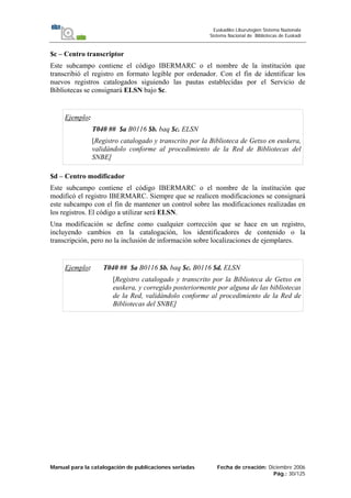 Manual para la catalogación de publicaciones seriadas Fecha de creación: Diciembre 2006
Pág.: 30/125
Euskadiko Liburutegien Sistema Nazionala
Sistema Nacional de Bibliotecas de Euskadi
$c – Centro transcriptor
Este subcampo contiene el código IBERMARC o el nombre de la institución que
transcribió el registro en formato legible por ordenador. Con el fin de identificar los
nuevos registros catalogados siguiendo las pautas establecidas por el Servicio de
Bibliotecas se consignará ELSN bajo $c.
Ejemplo:
T040 ## $a B0116 $b. baq $c. ELSN
[Registro catalogado y transcrito por la Biblioteca de Getxo en euskera,
validándolo conforme al procedimiento de la Red de Bibliotecas del
SNBE]
$d – Centro modificador
Este subcampo contiene el código IBERMARC o el nombre de la institución que
modificó el registro IBERMARC. Siempre que se realicen modificaciones se consignará
este subcampo con el fin de mantener un control sobre las modificaciones realizadas en
los registros. El código a utilizar será ELSN.
Una modificación se define como cualquier corrección que se hace en un registro,
incluyendo cambios en la catalogación, los identificadores de contenido o la
transcripción, pero no la inclusión de información sobre localizaciones de ejemplares.
Ejemplo: T040 ## $a B0116 $b. baq $c. B0116 $d. ELSN
[Registro catalogado y transcrito por la Biblioteca de Getxo en
euskera, y corregido posteriormente por alguna de las bibliotecas
de la Red, validándolo conforme al procedimiento de la Red de
Bibliotecas del SNBE]
 