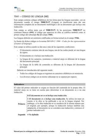 Manual para la catalogación de publicaciones seriadas Fecha de creación: Diciembre 2006
Pág.: 31/125
Euskadiko Liburutegien Sistema Nazionala
Sistema Nacional de Bibliotecas de Euskadi
T041 – CÓDIGO DE LENGUA (NR)
Este campo contiene códigos alfabéticos de tres letras para las lenguas asociadas con un
documento cuando el campo T008/35-37 (Lengua) es insuficiente para dar una
información completa de un documento multilingüe o de un documento que incluye una
traducción.
Este campo se utiliza junto con el T008/35-37. Si las posiciones T008/35-37 no
contienen blancos (###), el código que aparezca en ellas se codifica también como el
primer código del subcampo $a del campo T041.
Las lenguas deberán ser asimismo codificadas en forma textual en el campo T546.
La fuente de dichos códigos es la norma ISO 639-2: 1998 – Codes for the representation
of names of languages.
Este campo se utiliza cuando se dan una o más de las siguientes condiciones:
- El documento contiene más de una lengua, una de las cuales puede ser una lengua
de signos.
- El documento es o incluye una traducción.
- La lengua de los sumarios, resúmenes o material anejo es diferente de la lengua
del documento principal.
- La lengua de la tabla de contenido es diferente de la lengua del documento
principal.
Deberán ser introducidos del siguiente modo:
- Todos los códigos de lengua se registran en caracteres alfabéticos en minúscula.
- Los diversos códigos en un mismo subcampo no se separan por espacio.
Indicadores
El valor del primer indicador se asigna en función del contenido de la propia obra. El
material anejo no se tiene en cuenta para determinar si un documento es o no una
traducción.
Primero
0 El documento no es ni incluye una traducción.
1 El documento es o incluye una traducción. Se utiliza sin tener en
cuenta si la obra se ha publicado o no en la lengua original. Sin
embargo, si la obra traducida no se encabeza de la misma manera que
el original, por ejemplo, porque la traducción incluye también una
adaptación, el documento no se considera una traducción y entonces el
primer indicador es 0.
Segundo # No definido
 
