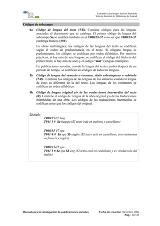 Manual para la catalogación de publicaciones seriadas Fecha de creación: Diciembre 2006
Pág.: 32/125
Euskadiko Liburutegien Sistema Nazionala
Sistema Nacional de Bibliotecas de Euskadi
Códigos de subcampo
$a Código de lengua del texto (NR). Contiene códigos para las lenguas
asociadas al documento que se cataloga. El primer código de lengua del
subcampo $a se codifica también en el T008/35-37 a no ser que T008/35-37
contenga blancos (###).
En obras multilingües, los códigos de las lenguas del texto se codifican
según el orden de predominancia en el texto. Si ninguna lengua es
predominante, los códigos se codifican por orden alfabético. Por motivos
prácticos, si hay más de seis lenguas, se codifican el código del título (o del
primer título, sí hay más de uno) y el código “mul” (lenguas múltiples).
En publicaciones seriadas, cuando la lengua del texto cambia después de un
período de tiempo, se codifican los códigos de todas las lenguas.
$b Código de lengua del sumario o resumen, título sobreimpreso o subtítulo
(NR). Contiene los códigos de las lenguas de los sumarios cuando la lengua
de éstos es diferente de la del texto. Las lenguas de los resúmenes se
codifican en orden alfabético.
$h Código de lengua original y/o de las traducciones intermedias del texto
(R). Contiene el código de lengua de la obra original y/o de las traducciones
intermedias de una obra. Los códigos de las traducciones intermedias se
codifican antes que los códigos del original.
Ejemplo:
T008/35-37 baq
T041 1 # $a baqspa (El texto está en euskera y castellano)
T008/35-37 spa
T041 0 # $a spa $b engfre (El texto está en castellano, con resúmenes
en francés e inglés)
T008/35-37 spa
T041 1 # $a spa $h eng (El texto está en castellano y es traducción del
inglés)
 