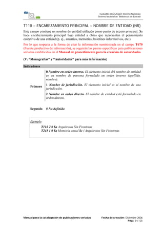 Manual para la catalogación de publicaciones seriadas Fecha de creación: Diciembre 2006
Pág.: 34/125
Euskadiko Liburutegien Sistema Nazionala
Sistema Nacional de Bibliotecas de Euskadi
T110 – ENCABEZAMIENTO PRINCIPAL – NOMBRE DE ENTIDAD (NR)
Este campo contiene un nombre de entidad utilizado como punto de acceso principal. Se
hace encabezamiento principal bajo entidad a obras que representan el pensamiento
colectivo de una entidad (p. ej., anuarios, memorias, boletines informativos, etc.).
Por lo que respecta a la forma de citar la información suministrada en el campo T670
(Fuente productiva de información), se seguirán las pautas específicas para publicaciones
seriadas establecidas en el Manual de procedimiento para la creación de autoridades.
(V. “Monografías” y “Autoridades” para más información)
Indicadores
Primero
0 Nombre en orden inverso. El elemento inicial del nombre de entidad
es un nombre de persona formulado en orden inverso (apellido,
nombre).
1 Nombre de jurisdicción. El elemento inicial es el nombre de una
jurisdicción.
2 Nombre en orden directo. El nombre de entidad está formulado en
orden directo.
Segundo # No definido
Ejemplo:
T110 2 # $a Arquitectos Sin Fronteras
T245 1 0 $a Memoria anual $c / Arquitectos Sin Fronteras
 