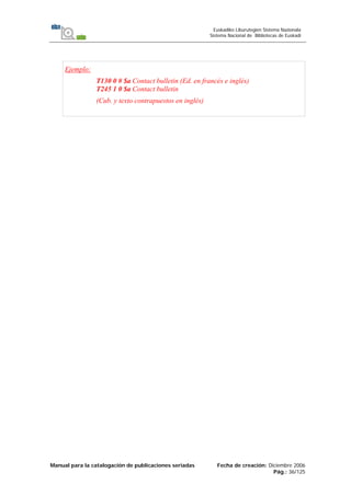 Manual para la catalogación de publicaciones seriadas Fecha de creación: Diciembre 2006
Pág.: 36/125
Euskadiko Liburutegien Sistema Nazionala
Sistema Nacional de Bibliotecas de Euskadi
Ejemplo:
T130 0 # $a Contact bulletin (Ed. en francés e inglés)
T245 1 0 $a Contact bulletin
(Cub. y texto contrapuestos en inglés)
 