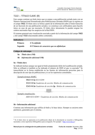 Manual para la catalogación de publicaciones seriadas Fecha de creación: Diciembre 2006
Pág.: 37/125
Euskadiko Liburutegien Sistema Nazionala
Sistema Nacional de Bibliotecas de Euskadi
T222 – TÍTULO CLAVE (R)
Este campo contiene un título único que se asigna a una publicación seriada junto con un
Número Internacional Normalizado para Publicaciones Seriadas (ISSN) que se registra en
el campo T022. El título clave se forma a partir de la información sobre el título transcrita
de un fascículo de una publicación seriada y se construye con calificadores para hacerlo
único en caso de que sea necesario. El título clave únicamente lo pueden asignar los
centros nacionales bajo los auspicios de la Red ISSN.
El sistema generará una visualización asociada a partir de la información del campo T022
y del campo T222 relacionando ambos contenidos.
Indicadores
Primero # No definido
Segundo 0-9 Número de caracteres que no alfabetizan
Códigos de subcampo
$a Título clave (NR)
$b Información adicional (NR)
$a - Título clave
Se indicará incluso aunque sea igual al título propiamente dicho de la publicación seriada.
Sólo se reflejará si también se ha indicado el número de ISSN al que va asociado.8
Se
transcribirán en la forma establecida en las fuentes de información prescritas para la
descripción de este tipo de publicaciones y/o en los repertorios consultados.
Ejemplo formato MARC:
T022 # # $a 0213-0289
T222 # 0 $a Cuadernos de sección. Medios de comunicación
T245 0 0 $a Cuadernos de sección $p. Medios de comunicación
Ejemplo visualización:
ISSN 0213-0289 = Cuadernos de sección. Medios de comunicación
$b - Información adicional
Contiene una información que califica al título y lo hace único. Siempre se encierra entre
paréntesis, generados por el sistema.
8
Si el título clave no apareciera en la publicación objeto de la descripción se recurrirá a bibliografías
nacionales u otros repertorios bibliográficos para averiguarlo. Por ejemplo: <http://www.bne.es>
 