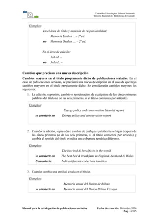Manual para la catalogación de publicaciones seriadas Fecha de creación: Diciembre 2006
Pág.: 4/125
Euskadiko Liburutegien Sistema Nazionala
Sistema Nacional de Bibliotecas de Euskadi
Ejemplos:
En el área de título y mención de responsabilidad:
Memoria Osalan …– 2ª ed.
no Memoria Osalan .... – 2ª ed.
En el área de edición:
3rd ed. –
no 3rd ed.. –
Cambios que precisan una nueva descripción
Cambios mayores en el título propiamente dicho de publicaciones seriadas. En el
caso de publicaciones seriadas, se precisará una nueva descripción en el caso de que haya
cambios mayores en el título propiamente dicho. Se considerarán cambios mayores los
siguientes:
1. La adición, supresión, cambio o reordenación de cualquiera de las cinco primeras
palabras del título (o de las seis primeras, si el título comienza por artículo).
Ejemplos:
Energy policy and conservation biennial report
se convierte en Energy policy and conservation report
2. Cuando la adición, supresión o cambio de cualquier palabra tiene lugar después de
las cinco primeras (o de las seis primeras, si el título comienza por artículo) y
cambia el sentido del título o indica una cobertura temática diferente.
Ejemplos:
The best bed & breakfasts in the world
se convierte en The best bed & breakfasts in England, Scotland & Wales
Comentario: Indica diferente cobertura temática
3. Cuando cambia una entidad citada en el título.
Ejemplos:
Memoria anual del Banco de Bilbao
se convierte en Memoria anual del Banco Bilbao Vizcaya
 