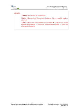 Manual para la catalogación de publicaciones seriadas Fecha de creación: Diciembre 2006
Pág.: 40/125
Euskadiko Liburutegien Sistema Nazionala
Sistema Nacional de Bibliotecas de Euskadi
Ejemplo:
T110 1 # $a Cataluña $b. Generalitat
T240 1 0 $a Acció del Govern de Catalunya (Ed. en español, inglés y
francés)
T245 1 0 $a Acción del Gobierno de Cataluña $b = The activity of the
Catalan Government = Action du gouvernement catalan = Acció del
Govern de Catalunya
 