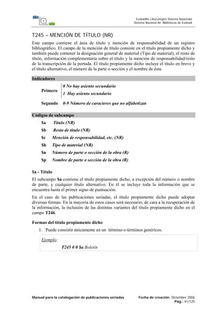 Manual para la catalogación de publicaciones seriadas Fecha de creación: Diciembre 2006
Pág.: 41/125
Euskadiko Liburutegien Sistema Nazionala
Sistema Nacional de Bibliotecas de Euskadi
T245 – MENCIÓN DE TÍTULO (NR)
Este campo contiene el área de título y mención de responsabilidad de un registro
bibliográfico. El campo de la mención de título consiste en el título propiamente dicho y
también puede contener la designación general de material (Tipo de material), el resto de
título, información complementaria sobre el título y la mención de responsabilidad/resto
de la transcripción de la portada. El título propiamente dicho incluye el título en breve y
el título alternativo, el número de la parte o sección y el nombre de ésta.
Indicadores
Primero
0 No hay asiento secundario
1 Hay asiento secundario
Segundo 0-9 Número de caracteres que no alfabetizan
Códigos de subcampo
$a Título (NR)
$b Resto de título (NR)
$c Mención de responsabilidad, etc. (NR)
$h Tipo de material (NR)
$n Número de parte o sección de la obra (R)
$p Nombre de parte o sección de la obra (R)
$a - Título
El subcampo $a contiene el título propiamente dicho, a excepción del número o nombre
de parte, y cualquier título alternativo. En él se incluye toda la información que se
encuentra hasta el primer signo de puntuación.
En el caso de las publicaciones seriadas, el título propiamente dicho puede adoptar
diversas formas. En la mayoría de estos casos será necesario, de cara a la recuperación de
la información, la inclusión de las distintas variantes del título propiamente dicho en el
campo T246.
Formas del título propiamente dicho
1. Puede consistir únicamente en un término o términos genéricos.
Ejemplo:
T245 0 0 $a Boletín
 