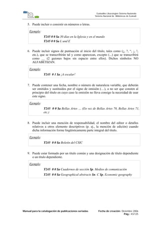 Manual para la catalogación de publicaciones seriadas Fecha de creación: Diciembre 2006
Pág.: 43/125
Euskadiko Liburutegien Sistema Nazionala
Sistema Nacional de Bibliotecas de Euskadi
5. Puede incluir o consistir en números o letras.
Ejemplo:
T245 0 0 $a 30 días en la Iglesia y en el mundo
T245 0 0 $a L und E
6. Puede incluir signos de puntuación al inicio del título, tales como (¿, ?, “, ¡, !,
etc.), que se transcribirán tal y como aparezcan, excepto (...) que se transcribirá
como __ (2 guiones bajos sin espacio entre ellos). Dichos símbolos NO
ALFABETIZAN.
Ejemplo:
T245 0 1 $a ¡A escalar!
7. Puede contener una fecha, nombre o número de naturaleza variable, que deberán
ser omitidos y sustituidos por el signo de omisión (…), a no ser que consten al
principio del título en cuyo caso la omisión no lleva consigo la necesidad de usar
este signo.
Ejemplo:
T245 0 0 $a Bellas Artes … (En vez de Bellas Artes 70, Bellas Artes 71,
etc.)
8. Puede incluir una mención de responsabilidad, el nombre del editor o detalles
relativos a otros elemento descriptivos (p. ej., la mención de edición) cuando
dicha información forme lingüísticamente parte integral del título.
Ejemplo:
T245 0 0 $a Boletín del CSIC
9. Puede estar formado por un título común y una designación de título dependiente
o un título dependiente.
Ejemplo:
T245 0 0 $a Cuadernos de sección $p. Medios de comunicación
T245 0 0 $a Geographical abstracts $n. C $p, Economic geography
 