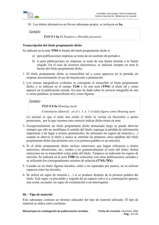 Manual para la catalogación de publicaciones seriadas Fecha de creación: Diciembre 2006
Pág.: 44/125
Euskadiko Liburutegien Sistema Nazionala
Sistema Nacional de Bibliotecas de Euskadi
10. Los títulos alternativos no llevan subcampo propio, se incluyen en $a.
Ejemplo:
T245 0 3 $a El Pandero o Heraldo jocoserio
Transcripción del título propiamente dicho
Se indicará en la nota T594 la fuente del título propiamente dicho si
a) para publicaciones impresas se toma de un sustituto de portada o
b) si para publicaciones no impresas se toma de una fuente distinta a la fuente
elegida. En el caso de recursos electrónicos, se indicará siempre en nota la
fuente del título propiamente dicho.
1. El título propiamente dicho se transcribirá tal y como aparezca en la portada sin
respetar necesariamente el uso de mayúsculas o puntuación.
2. Los errores tipográficos evidentes se corregirán al transcribir el título propiamente
dicho, y se indicará en el campo T246 y en una nota (T594) el título tal y como
aparece en la publicación seriada. En caso de duda sobre la correcta ortografía de una
o varias palabras, se transcribirán tal y como figuran.
Ejemplo:
T245 0 0 $a Housing starts
Comentario editorial: en el v. 1, n. 1 el título figura como Housing sarts
Lo normal es que si tiene una errata el título se corrija en fascículos o partes
posteriores, por lo que creemos más correcto indicar dicha errata en nota.
3. Excepcionalmente un título propiamente dicho demasiado largo se puede abreviar
siempre que ello no modifique el sentido del título, suponga la pérdida de información
importante o dé lugar a errores gramaticales. Se utilizarán los signos de omisión (…)
cuando se abrevie el título y nunca se omitirán las primeras cinco palabras del título
propiamente dicho (las primeras seis si la primera palabra es un artículo).
4. Si el título propiamente dicho incluye menciones que hagan referencia a títulos
anteriores, absorciones, etc., unidas o no gramaticalmente al resto del título, dichas
menciones no se transcriben como parte del título. Tampoco se indicarán los signos de
omisión. Se indicará en la nota T580 las relaciones con otras publicaciones seriadas y
se utilizarán los correspondientes asientos de relación (T76X-78X).
5. Cuando en un título figuran iniciales, estén o no separadas por puntos, no se utilizan
espacios entre las iniciales.
6. Se utiliza un signo de omisión (…) si se produce después de la primera palabra del
título. Este signo va precedido y seguido de un espacio salvo si a continuación aparece
una coma, un punto, un signo de exclamación o un interrogante.
$h – Tipo de material
Este subcampo contiene un término indicador del tipo de material utilizado. El tipo de
material se indica entre corchetes.
 