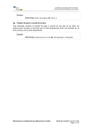 Manual para la catalogación de publicaciones seriadas Fecha de creación: Diciembre 2006
Pág.: 47/125
Euskadiko Liburutegien Sistema Nazionala
Sistema Nacional de Bibliotecas de Euskadi
Ejemplo:
T245 0 0 $a Anales de química $n. Serie A
$p – Nombre de parte o sección de la obra
Este subcampo contiene el nombre de parte o sección de una obra en un título. En
publicaciones seriadas es frecuente que el título propiamente dicho esté formado de un
título común y de un título dependiente.
Ejemplo:
T245 0 0 $a Cuadernos de sección $p. Antropología y etnografía
 