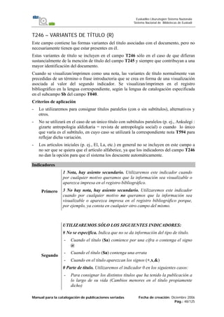 Manual para la catalogación de publicaciones seriadas Fecha de creación: Diciembre 2006
Pág.: 48/125
Euskadiko Liburutegien Sistema Nazionala
Sistema Nacional de Bibliotecas de Euskadi
T246 – VARIANTES DE TÍTULO (R)
Este campo contiene las formas variantes del título asociadas con el documento, pero no
necesariamente tienen que estar presentes en él.
Estas variantes de título se incluyen en el campo T246 sólo en el caso de que difieran
sustancialmente de la mención de título del campo T245 y siempre que contribuyan a una
mayor identificación del documento.
Cuando se visualizan/imprimen como una nota, las variantes de título normalmente van
precedidas de un término o frase introductoria que se crea en forma de una visualización
asociada al valor del segundo indicador. Se visualizan/imprimen en el registro
bibliográfico en la lengua correspondiente, según la lengua de catalogación especificada
en el subcampo $b del campo T040.
Criterios de aplicación
- Lo utilizaremos para consignar títulos paralelos (con o sin subtítulos), alternativos y
otros.
- No se utilizará en el caso de un único título con subtítulos paralelos (p. ej., Ankulegi :
gizarte antropologia aldizkaria = revista de antropología social) o cuando lo único
que varía es el subtítulo, en cuyo caso se utilizará la correspondiente nota T594 para
reflejar dicha variación.
- Los artículos iniciales (p. ej., El, La, etc.) en general no se incluyen en este campo a
no ser que se quiera que el artículo alfabetice, ya que los indicadores del campo T246
no dan la opción para que el sistema los descuente automáticamente.
Indicadores
Primero
1 Nota, hay asiento secundario. Utilizaremos este indicador cuando
por cualquier motivo queramos que la información sea visualizable o
aparezca impresa en el registro bibliográfico.
3 No hay nota, hay asiento secundario. Utilizaremos este indicador
cuando por cualquier motivo no queramos que la información sea
visualizable o aparezca impresa en el registro bibliográfico porque,
por ejemplo, ya consta en cualquier otro campo del mismo.
Segundo
UTILIZAREMOS SÓLO LOS SIGUIENTES INDICADORES:
# No se especifica. Indica que no se da información del tipo de título.
- Cuando el título ($a) comience por una cifra o contenga el signo
@
- Cuando el título ($a) contenga una errata
- Cuando en el título aparezcan los signos (+,x,&)
0 Parte de título. Utilizaremos el indicador 0 en los siguientes casos:
- Para consignar los distintos títulos que ha tenido la publicación a
lo largo de su vida (Cambios menores en el título propiamente
dicho)
 