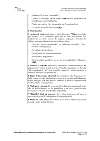 Manual para la catalogación de publicaciones seriadas Fecha de creación: Diciembre 2006
Pág.: 49/125
Euskadiko Liburutegien Sistema Nazionala
Sistema Nacional de Bibliotecas de Euskadi
- En el caso de títulos “abreviados”
- Cuando el subcampo $b del campo T245 consiste en iniciales no
consideradas como título propio
- Títulos alternativos ($a) (separados por la conjunción o)
- Los títulos de partes o secciones ($p)
1 Título paralelo
3 Variante de título. Indica que el título del campo T246 es otro título
que aparece en el documento pero que no está determinado por
ninguno de los otros valores del segundo indicador. Nosotros lo
utilizaremos principalmente en los siguientes casos:
- Para los títulos encontrados en cubiertas invertidas (Publ.
seriadas contrapuestas)
- Para títulos desarrollados
- Para el título del membrete editorial
- Para el título de portadilla
- Para los títulos paralelos que no se han codificado en el campo
T245
4 Título de la cubierta. Se utilizará únicamente cuando la cubierta no
es la fuente principal de información. No debe confundirse con la nota
“Tít. tomado de la cub.”, que se utiliza cuando la cubierta sustituye a
la fuente principal de información.
5 Título de la portada adicional. Es un título en otra lengua que se
halla en una portada que precede o sigue a la portada utilizada como
fuente principal o en una portada invertida al final de la publicación
(Publ. seriadas contrapuestas).
6 Título de la cabecera. Es el que encabeza la primera página de texto
(Se da habitualmente en los periódicos y en otras publicaciones
seriadas que carecen de cubierta o de portada).
7 “Titulillo”, título de margen. Es el título impreso en el margen
superior o inferior de cada página de una publicación.
8 Título del lomo. Debe ser un título dado por el editor y no por el
encuadernador de la biblioteca.
 