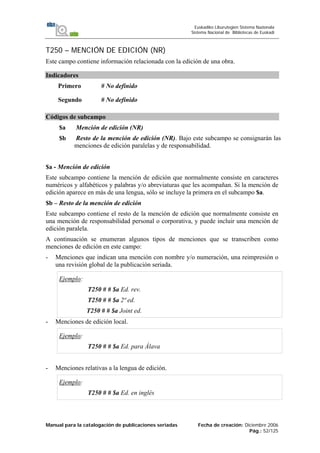 Manual para la catalogación de publicaciones seriadas Fecha de creación: Diciembre 2006
Pág.: 52/125
Euskadiko Liburutegien Sistema Nazionala
Sistema Nacional de Bibliotecas de Euskadi
T250 – MENCIÓN DE EDICIÓN (NR)
Este campo contiene información relacionada con la edición de una obra.
Indicadores
Primero # No definido
Segundo # No definido
Códigos de subcampo
$a Mención de edición (NR)
$b Resto de la mención de edición (NR). Bajo este subcampo se consignarán las
menciones de edición paralelas y de responsabilidad.
$a - Mención de edición
Este subcampo contiene la mención de edición que normalmente consiste en caracteres
numéricos y alfabéticos y palabras y/o abreviaturas que les acompañan. Si la mención de
edición aparece en más de una lengua, sólo se incluye la primera en el subcampo $a.
$b – Resto de la mención de edición
Este subcampo contiene el resto de la mención de edición que normalmente consiste en
una mención de responsabilidad personal o corporativa, y puede incluir una mención de
edición paralela.
A continuación se enumeran algunos tipos de menciones que se transcriben como
menciones de edición en este campo:
- Menciones que indican una mención con nombre y/o numeración, una reimpresión o
una revisión global de la publicación seriada.
Ejemplo:
T250 # # $a Ed. rev.
T250 # # $a 2ª ed.
T250 # # $a Joint ed.
- Menciones de edición local.
Ejemplo:
T250 # # $a Ed. para Álava
- Menciones relativas a la lengua de edición.
Ejemplo:
T250 # # $a Ed. en inglés
 