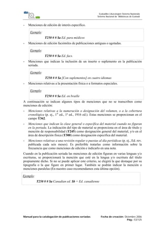 Manual para la catalogación de publicaciones seriadas Fecha de creación: Diciembre 2006
Pág.: 53/125
Euskadiko Liburutegien Sistema Nazionala
Sistema Nacional de Bibliotecas de Euskadi
- Menciones de edición de interés específico.
Ejemplo:
T250 # # $a Ed. para médicos
- Menciones de edición facsímiles de publicaciones antiguas o agotadas.
Ejemplo:
T250 # # $a Ed. facs.
- Menciones que indican la inclusión de un inserto o suplemento en la publicación
seriada.
Ejemplo:
T250 # # $a [Con suplementos] en cuatro idiomas
- Menciones relativas a la presentación física o a formatos especiales.
Ejemplo:
T250 # # $a Ed. en braille
A continuación se indican algunos tipos de menciones que no se transcriben como
menciones de edición:
- Menciones relativas a la numeración o designación del volumen, o a la cobertura
cronológica (p. ej., 1st
ed., 1ª ed., 1916 ed.). Estas menciones se proporcionan en el
campo T362.
- Menciones que indican la clase general o específica del material cuando no figuran
en la portada. La indicación del tipo de material se proporciona en el área de título y
mención de responsabilidad (T245) como designación general del material, y/o en el
área de descripción física (T300) como designación específica del material.
- Menciones relativas a una revisión regular o puestas al día periódicas (p. ej., Ed. rev.
publicada cada seis meses). Es preferible tratarlas como información sobre la
frecuencia que como menciones de edición e indicarlo en una nota.
Cuando en la publicación seriada las menciones de edición figuran en varias lenguas y/o
escrituras, se proporcionará la mención que esté en la lengua y/o escritura del título
propiamente dicho. Si no se puede aplicar este criterio, se elegirá la que destaque por su
tipografía o la que figure en primer lugar. También se podrán indicar la mención o
menciones paralelas (En nuestro caso recomendamos esta última opción).
Ejemplo:
T250 # # $a Canadian ed. $b = Ed. canadienne
 