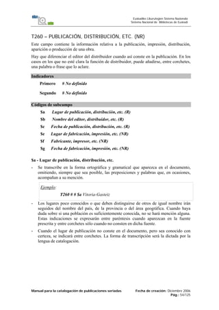 Manual para la catalogación de publicaciones seriadas Fecha de creación: Diciembre 2006
Pág.: 54/125
Euskadiko Liburutegien Sistema Nazionala
Sistema Nacional de Bibliotecas de Euskadi
T260 – PUBLICACIÓN, DISTRIBUCIÓN, ETC. (NR)
Este campo contiene la información relativa a la publicación, impresión, distribución,
aparición o producción de una obra.
Hay que diferenciar el editor del distribuidor cuando así conste en la publicación. En los
casos en los que no esté clara la función de distribuidor, puede añadirse, entre corchetes,
una palabra o frase que lo aclare.
Indicadores
Primero # No definido
Segundo # No definido
Códigos de subcampo
$a Lugar de publicación, distribución, etc. (R)
$b Nombre del editor, distribuidor, etc. (R)
$c Fecha de publicación, distribución, etc. (R)
$e Lugar de fabricación, impresión, etc. (NR)
$f Fabricante, impresor, etc. (NR)
$g Fecha de fabricación, impresión, etc. (NR)
$a - Lugar de publicación, distribución, etc.
- Se transcribe en la forma ortográfica y gramatical que aparezca en el documento,
omitiendo, siempre que sea posible, las preposiciones y palabras que, en ocasiones,
acompañan a su mención.
Ejemplo:
T260 # # $a Vitoria-Gasteiz
- Los lugares poco conocidos o que deben distinguirse de otros de igual nombre irán
seguidos del nombre del país, de la provincia o del área geográfica. Cuando haya
duda sobre si una población es suficientemente conocida, no se hará mención alguna.
Estas indicaciones se expresarán entre paréntesis cuando aparezcan en la fuente
prescrita y entre corchetes sólo cuando no consten en dicha fuente.
- Cuando el lugar de publicación no conste en el documento, pero sea conocido con
certeza, se indicará entre corchetes. La forma de transcripción será la dictada por la
lengua de catalogación.
 