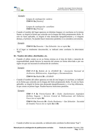 Manual para la catalogación de publicaciones seriadas Fecha de creación: Diciembre 2006
Pág.: 55/125
Euskadiko Liburutegien Sistema Nazionala
Sistema Nacional de Bibliotecas de Euskadi
Ejemplo:
Lengua de catalogación: euskera
T260 # # $a [Gasteiz]
Lengua de catalogación: castellano
T260 # # $a [Vitoria]
- Cuando el nombre del lugar aparezca en distintas lenguas y/o escrituras en la misma
fuente, se elegirá la forma que coincida con la lengua del título propiamente dicho. Si
esto no fuera aplicable, se elegirá el más destacado tipográficamente y si ninguna
destaca, el primero. Se pueden hacer menciones paralelas si se considera conveniente.
Ejemplo:
T260 # # $a Donostia = San Sebastián (no se repite $a)
- Si el lugar es totalmente desconocido, se indicará entre corchetes la abreviatura
“S.l.”.
$b - Nombre del editor, distribuidor, etc.
- Cuando el editor conste ya en su forma extensa en el área de título y mención de
responsabilidad, puede hacerse la mención del mismo en forma abreviada o por sus
siglas sin que sea necesaria la utilización de corchetes.
Ejemplo:
T245 0 0 $a Boletín de la ANABAD $c / Asociación Nacional de
Archiveros, Bibliotecarios, Arqueólogos y Documentalistas
T260 # # $a Madrid $b : ANABAD
- Cuando el nombre del editor aparezca en más de una lengua y/o escritura, se indicará
en la forma que coincida con la lengua del título propiamente dicho. Si esto no fuera
aplicable, se elegirá la forma más destacada tipográficamente y, si no hay diferencia,
la que conste en primer lugar. Pueden hacerse menciones paralelas.
Ejemplo:
T260 # # $a Vitoria-Gasteiz $b : Eusko Jaurlaritzaren Argitalpen
Zerbitzu Nagusia = Servicio Central de Publicaciones del Gobierno
Vasco (no se repite $b)
T260 # # $a Donostia $b : Eusko Ikaskuntza = San Sebastián : Sociedad
de Estudios Vascos (no se repite $a ni $b)
- Cuando el editor no sea conocido, se indicará entre corchetes la abreviatura “s.n.”.
 