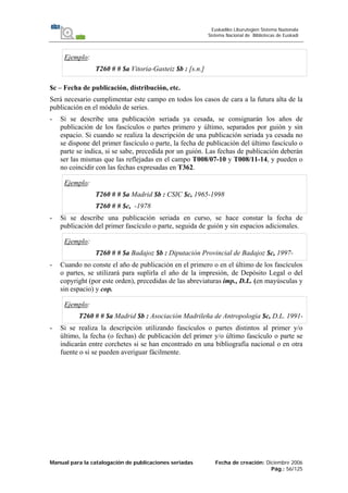 Manual para la catalogación de publicaciones seriadas Fecha de creación: Diciembre 2006
Pág.: 56/125
Euskadiko Liburutegien Sistema Nazionala
Sistema Nacional de Bibliotecas de Euskadi
Ejemplo:
T260 # # $a Vitoria-Gasteiz $b : [s.n.]
$c – Fecha de publicación, distribución, etc.
Será necesario cumplimentar este campo en todos los casos de cara a la futura alta de la
publicación en el módulo de series.
- Si se describe una publicación seriada ya cesada, se consignarán los años de
publicación de los fascículos o partes primero y último, separados por guión y sin
espacio. Si cuando se realiza la descripción de una publicación seriada ya cesada no
se dispone del primer fascículo o parte, la fecha de publicación del último fascículo o
parte se indica, si se sabe, precedida por un guión. Las fechas de publicación deberán
ser las mismas que las reflejadas en el campo T008/07-10 y T008/11-14, y pueden o
no coincidir con las fechas expresadas en T362.
Ejemplo:
T260 # # $a Madrid $b : CSIC $c, 1965-1998
T260 # # $c, -1978
- Si se describe una publicación seriada en curso, se hace constar la fecha de
publicación del primer fascículo o parte, seguida de guión y sin espacios adicionales.
Ejemplo:
T260 # # $a Badajoz $b : Diputación Provincial de Badajoz $c, 1997-
- Cuando no conste el año de publicación en el primero o en el último de los fascículos
o partes, se utilizará para suplirla el año de la impresión, de Depósito Legal o del
copyright (por este orden), precedidas de las abreviaturas imp., D.L. (en mayúsculas y
sin espacio) y cop.
Ejemplo:
T260 # # $a Madrid $b : Asociación Madrileña de Antropología $c, D.L. 1991-
- Si se realiza la descripción utilizando fascículos o partes distintos al primer y/o
último, la fecha (o fechas) de publicación del primer y/o último fascículo o parte se
indicarán entre corchetes si se han encontrado en una bibliografía nacional o en otra
fuente o si se pueden averiguar fácilmente.
 