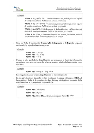 Manual para la catalogación de publicaciones seriadas Fecha de creación: Diciembre 2006
Pág.: 57/125
Euskadiko Liburutegien Sistema Nazionala
Sistema Nacional de Bibliotecas de Euskadi
Ejemplo:
T260 # # $c, [1990]-1995 (Tomamos la fecha del primer fascículo o parte
de una fuente externa. Publicación seriada ya cesada)
T260 # # $c, 1984-[1992] (Tomamos la fecha del último fascículo o parte
de una fuente externa. Publicación seriada ya cesada)
T260 # # $c, [1973-1996] (Tomamos la fecha del primer y último fascículo
o parte de una fuente externa. Publicación seriada ya cesada)
T260 # # $c, [2001]- (Tomamos la fecha del primer fascículo o parte de
una fuente externa. Publicación seriada en curso)
- Si no hay fecha de publicación, de copyright, de impresión ni de Depósito Legal, se
dará una fecha aproximada entre corchetes.
Ejemplo:
T260 # # $c, [1989?]-
T260 # # $c, [ca. 1978]-
T260 # # $c, [198-]-
- Cuando se sabe que la fecha de publicación que aparece en la fuente de información
prescrita es incorrecta, se transcribe tal como aparece, añadiendo la corrección entre
corchetes.
Ejemplo:
T260 # # $c, 1905 [i.e. 1950]-1970
- Las irregularidades en la fecha de publicación se indicarán en nota.
- En las reproducciones facsímiles se hará constar, en el área de publicación (T260), el
lugar, editor y fecha de la reproducción. Los datos de publicación o impresión de la
edición original se expresarán en el campo T534.
Ejemplo:
T245 0 0 $a Euskal-erria
T250 # # $a Ed. facs
T260 # # $a Bilbao $b : La Gran Enciclopedia Vasca $c, 1979
 