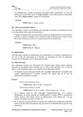 Manual para la catalogación de publicaciones seriadas Fecha de creación: Diciembre 2006
Pág.: 59/125
Euskadiko Liburutegien Sistema Nazionala
Sistema Nacional de Bibliotecas de Euskadi
- Las publicaciones seriadas constituidas por hojas sueltas actualizables en curso de
publicación se describen como “v. (hojas sueltas)”. Si ya están cesadas se describirán
como “X v. (hojas sueltas)”, según sea lo apropiado.
Ejemplo:
T300 # # $a 3 v. (hojas sueltas)
$b – Otras características físicas
Este subcampo contiene la información que especifica las restantes características físicas
de un documento, tales como las ilustraciones.
- Cuando las ilustraciones son un elemento esencial de la publicación se recomienda no
omitirlo. Cuando se considere útil se indicará el tipo de ilustraciones de que se trate.
No se hará referencia al color o a la ausencia de él en las ilustraciones.
Ejemplo:
T300 # # $a v. $b il.
T300 # # $a 20 v. $b gráf.
$c - Dimensiones
Este subcampo contiene las dimensiones de un documento o su formato, normalmente en
cm. En el caso de variaciones en el formato, se consignará en nota. Es importante
recordar que la abreviatura cm no lleva punto al final.
$e - Material anejo
Este subcampo contiene una descripción del material anejo. Puede incluir cualquier
mención de descripción física asociada que se indica entre paréntesis. En el caso de
poseer varios materiales anejos no se codifican en un subcampo distinto.
- El material anejo se consignará cuando éste acompañe habitualmente a la publicación
seriada. Especificaremos el número concreto del mismo solo en el caso de
publicaciones seriadas ya cesadas.
Ejemplo:
Publicación seriada en curso:
T300 # # $a v. $c 25 cm $e + microfichas
Publicación seriada ya cesada:
T300 # # $a 26 v. $c 25 cm $e + 50 microfichas (11 x 15 cm)
- Si el material anejo ha sido catalogado independientemente, en el registro
bibliográfico de dicho material se cumplimentará el campo T773 y enlazaremos
ambos registros. Esto puede ocurrir en publicaciones como “Speak up” a la que
siempre acompaña un casete, un vídeo, etc.
- No se utilizará el campo T774 en el registro de la publicación seriada para especificar
cada uno de los títulos del material anejo por motivos de operatividad ya que son muy
numerosos.
 
