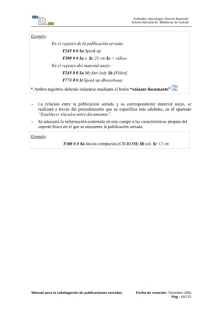Manual para la catalogación de publicaciones seriadas Fecha de creación: Diciembre 2006
Pág.: 60/125
Euskadiko Liburutegien Sistema Nazionala
Sistema Nacional de Bibliotecas de Euskadi
Ejemplo:
En el registro de la publicación seriada:
T245 0 0 $a Speak up
T300 # # $a v. $c 25 cm $e + vídeos
En el registro del material anejo:
T245 0 0 $a My fair lady $h [Vídeo]
T773 0 # $t Speak up (Barcelona)
* Ambos registros deberán enlazarse mediante el botón “enlazar documento”
- La relación entre la publicación seriada y su correspondiente material anejo, se
realizará a través del procedimiento que se especifica más adelante, en el apartado
“Establecer vínculos entre documentos”.
- Se adecuará la información contenida en este campo a las características propias del
soporte físico en el que se encuentre la publicación seriada.
Ejemplo:
T300 # # $a discos compactos (CD-ROM) $b col. $c 12 cm
 