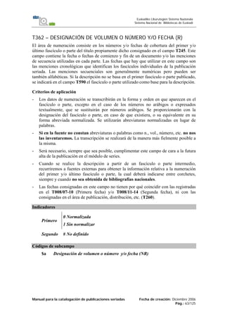 Manual para la catalogación de publicaciones seriadas Fecha de creación: Diciembre 2006
Pág.: 63/125
Euskadiko Liburutegien Sistema Nazionala
Sistema Nacional de Bibliotecas de Euskadi
T362 – DESIGNACIÓN DE VOLUMEN O NÚMERO Y/O FECHA (R)
El área de numeración consiste en los números y/o fechas de cobertura del primer y/o
último fascículo o parte del título propiamente dicho consignado en el campo T245. Este
campo contiene la fecha o fechas de comienzo y fin de un documento y/o las menciones
de secuencia utilizadas en cada parte. Las fechas que hay que utilizar en este campo son
las menciones cronológicas que identifican los fascículos individuales de la publicación
seriada. Las menciones secuenciales son generalmente numéricas pero pueden ser
también alfabéticas. Si la descripción no se basa en el primer fascículo o parte publicado,
se indicará en el campo T590 el fascículo o parte utilizado como base para la descripción.
Criterios de aplicación
- Los datos de numeración se transcribirán en la forma y orden en que aparecen en el
fascículo o parte, excepto en el caso de los números no arábigos o expresados
textualmente, que se sustituirán por números arábigos. Se proporcionarán con la
designación del fascículo o parte, en caso de que existiera, o su equivalente en su
forma abreviada normalizada. Se utilizarán abreviaturas normalizadas en lugar de
palabras.
- Si en la fuente no constan abreviaturas o palabras como n., vol., número, etc. no nos
las inventaremos. La transcripción se realizará de la manera más fielmente posible a
la misma.
- Será necesario, siempre que sea posible, cumplimentar este campo de cara a la futura
alta de la publicación en el módulo de series.
- Cuando se realice la descripción a partir de un fascículo o parte intermedio,
recurriremos a fuentes externas para obtener la información relativa a la numeración
del primer y/o último fascículo o parte, la cual deberá indicarse entre corchetes,
siempre y cuando no sea obtenida de bibliografías nacionales.
- Las fechas consignadas en este campo no tienen por qué coincidir con las registradas
en el T008/07-10 (Primera fecha) y/o T008/11-14 (Segunda fecha), ni con las
consignadas en el área de publicación, distribución, etc. (T260).
Indicadores
Primero
0 Normalizada
1 Sin normalizar
Segundo # No definido
Códigos de subcampo
$a Designación de volumen o número y/o fecha (NR)
 