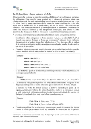 Manual para la catalogación de publicaciones seriadas Fecha de creación: Diciembre 2006
Pág.: 64/125
Euskadiko Liburutegien Sistema Nazionala
Sistema Nacional de Bibliotecas de Euskadi
$a - Designación de volumen o número y/o fecha
El subcampo $a contiene la mención numérica, alfabética y/o cronológica de las fechas
de publicación. Esta mención puede consistir en el número de volumen, número de
edición, número de fascículo u otras indicaciones de una secuencia de acuerdo con el uso
del editor. La fecha puede consistir en el año, mes o día; mes o estación y año; o año solo,
según sea la periodicidad de la publicación y el uso del editor. Las menciones de
secuencia y las fechas se indican tal y como aparecen en el documento. Cuando se dan
juntas una mención numérica y una designación cronológica, ésta última va entre
paréntesis. La designación de fin de publicación va a continuación de la de comienzo.
A la hora de cumplimentar este subcampo se tendrán en cuenta las siguientes normas:
- Se utilizarán cifras arábigas en su forma cardinal (1, 2, 3...) u ordinal (1º, 2º, 3º...).
Cuando sea preciso designar la forma de presentación9
(número, tomo, volumen,
fascículo, etc.), se hará en forma abreviada (n., t., v. o Vol., fasc., etc.). En la medida
de lo posible, se utilizarán también abreviaturas normalizadas para las demás palabras
que hayan de ser usadas.
- Cuando el número comprende un período anual que no coincida con el año natural o
cuando la unidad descrita abarque más de un año, la fecha se indica con barra (/).
Ejemplo:
T362 0 # $a 1980/81-
T362 0 # $a 1980/1982-
T362 1 # $a Comenzó con: 1950/51?
T362 1 # $a Cesó con: 1965/1966
- El uso de barra o guión en la mención de números y/o meses, vendrá determinado por
cómo aparezca en la fuente.
Ejemplo:
T362 0 # $a Vol. 1, n. 1 (en./marzo 1954)-v. 7, n. 4 (oct./dic. 1960) ; n.s., v. 1, n. 1 (mayo 1962)-
- Los meses se consignaran siguiendo las abreviaturas normalizadas recogidas en las
Reglas de catalogación, no así las estaciones que se transcribirán de forma íntegra.
- El número y/o fecha del primer fascículo o parte va separado por guión (-), sin
espacio, del número y/o fecha del último fascículo o parte. Si la publicación seriada
se halla en curso de publicación, se transcribirá el mismo guión detrás del número y/o
fecha del primer fascículo o parte para indicar esta circunstancia.
Ejemplo:
T362 0 # $a N. 0 (oct.-nov. 1991)-
T362 0 # $a N. 1 (en. 1969)-n. 120 (dic. 1978)
- Cuando una publicación seriada adopta una nueva secuencia de numeración sin que
cambie el título propiamente dicho, se transcribe la numeración de la primera
9
Utilizaremos la abreviatura zk. (recomendada por el IVAP) en lugar de zenb. u otras variantes. Utilizaremos la
abreviatura Vol. al comienzo de una mención.
 