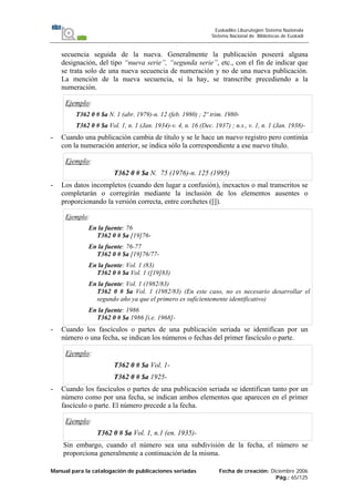 Manual para la catalogación de publicaciones seriadas Fecha de creación: Diciembre 2006
Pág.: 65/125
Euskadiko Liburutegien Sistema Nazionala
Sistema Nacional de Bibliotecas de Euskadi
secuencia seguida de la nueva. Generalmente la publicación poseerá alguna
designación, del tipo “nueva serie”, “segunda serie”, etc., con el fin de indicar que
se trata solo de una nueva secuencia de numeración y no de una nueva publicación.
La mención de la nueva secuencia, si la hay, se transcribe precediendo a la
numeración.
Ejemplo:
T362 0 # $a N. 1 (abr. 1979)-n. 12 (feb. 1980) ; 2º trim. 1980-
T362 0 # $a Vol. 1, n. 1 (Jan. 1934)-v. 4, n. 16 (Dec. 1937) ; n.s., v. 1, n. 1 (Jan. 1938)-
- Cuando una publicación cambia de título y se le hace un nuevo registro pero continúa
con la numeración anterior, se indica sólo la correspondiente a ese nuevo título.
Ejemplo:
T362 0 # $a N. 75 (1976)-n. 125 (1995)
- Los datos incompletos (cuando den lugar a confusión), inexactos o mal transcritos se
completarán o corregirán mediante la inclusión de los elementos ausentes o
proporcionando la versión correcta, entre corchetes ([]).
Ejemplo:
En la fuente: 76
T362 0 # $a [19]76-
En la fuente: 76-77
T362 0 # $a [19]76/77-
En la fuente: Vol. 1 (83)
T362 0 # $a Vol. 1 ([19]83)
En la fuente: Vol. 1 (1982/83)
T362 0 # $a Vol. 1 (1982/83) (En este caso, no es necesario desarrollar el
segundo año ya que el primero es suficientemente identificativo)
En la fuente: 1986
T362 0 # $a 1986 [i.e. 1968]-
- Cuando los fascículos o partes de una publicación seriada se identifican por un
número o una fecha, se indican los números o fechas del primer fascículo o parte.
Ejemplo:
T362 0 # $a Vol. 1-
T362 0 # $a 1925-
- Cuando los fascículos o partes de una publicación seriada se identifican tanto por un
número como por una fecha, se indican ambos elementos que aparecen en el primer
fascículo o parte. El número precede a la fecha.
Ejemplo:
T362 0 # $a Vol. 1, n.1 (en. 1935)-
Sin embargo, cuando el número sea una subdivisión de la fecha, el número se
proporciona generalmente a continuación de la misma.
 