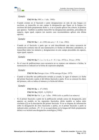 Manual para la catalogación de publicaciones seriadas Fecha de creación: Diciembre 2006
Pág.: 66/125
Euskadiko Liburutegien Sistema Nazionala
Sistema Nacional de Bibliotecas de Euskadi
Ejemplo:
T362 0 # $a 1995, n. 1 (dic. 1995)-
- Cuando existan en el fascículo o parte designaciones en más de una lengua y/o
escritura, se transcribe en este campo la designación que figure en la lengua y/o
escritura del título propiamente dicho o, si no se puede aplicar este criterio, la primera
que aparece. También se podrán transcribir las designaciones paralelas, precedidas de
espacio, signo igual, espacio (en nuestro caso recomendamos aplicar esta última
opción).
Ejemplo:
T362 0 # $a 1. zk. (1982.eko urt.) = N. 1 (en. 1982)-
- Cuando en el fascículo o parte que se está describiendo una única secuencia de
numeración contiene más de una numeración y/o fechas en diferentes calendarios, se
transcriben todos los números y designaciones en este campo precedidos de espacio,
signo igual, espacio.
Ejemplo:
T362 0 # $a T. 1, n. 1-t. 6, n. 4 = N. 1 (en. 1973)-n. 24 (oct. 1978)
- En el caso de publicaciones cuya secuencia no se exprese con números o fechas, la
numeración se indicará en la forma de expresión adoptada.
Ejemplo:
T362 0 # $a Entrega A (en. 1970)-entrega H (jun. 1975)
- Cuando se describe una publicación seriada ya cesada, le sigue al número y/o fecha
del primer fascículo o parte el del último fascículo o parte. Si no se conocen los datos
del primero, sólo se indica el número y/o fecha del último.
Ejemplo:
T362 0 # $a -v. 47 (1965)
T362 0 # $a [19]85, 1-[19]93,3
T362 0 # $a Vol. 1, pt. 1 (Dec. 1989) (sólo se publicó un número)
- Si el primer fascículo o parte de la publicación seriada carece de designación, pero
aparece un modelo en los siguientes fascículos, dicho modelo se indica entre
corchetes ([]) en la descripción del primer fascículo. Si no se dispone de información
sobre la designación de otros fascículos o partes, en el primer fascículo o parte se
indicará entre corchetes [N. 1]- (o su equivalente en la lengua del título propiamente
dicho) o se incluirá una designación cronológica [1968]-.
 