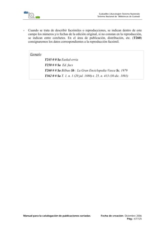 Manual para la catalogación de publicaciones seriadas Fecha de creación: Diciembre 2006
Pág.: 67/125
Euskadiko Liburutegien Sistema Nazionala
Sistema Nacional de Bibliotecas de Euskadi
- Cuando se trata de describir facsímiles o reproducciones, se indican dentro de este
campo los números y/o fechas de la edición original, si no constan en la reproducción,
se indican entre corchetes. En el área de publicación, distribución, etc. (T260)
consignaremos los datos correspondientes a la reproducción facsímil.
Ejemplo:
T245 0 0 $a Euskal-erria
T250 # # $a Ed. facs
T260 # # $a Bilbao $b : La Gran Enciclopedia Vasca $c, 1979
T362 0 # $a T. 1, n. 1 (20 jul. 1880)-t. 25, n. 413 (30 dic. 1891)
 