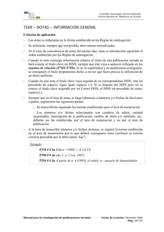 Manual para la catalogación de publicaciones seriadas Fecha de creación: Diciembre 2006
Pág.: 69/125
Euskadiko Liburutegien Sistema Nazionala
Sistema Nacional de Bibliotecas de Euskadi
T5XX – NOTAS – INFORMACIÓN GENERAL
Criterios de aplicación
- Las notas se redactarán en la forma establecida en las Reglas de catalogación.
- Se utilizarán, siempre que sea posible, abreviaturas normalizadas.
- En el caso de concurrencia de notas del mismo tipo, éstas se introducirán siguiendo el
orden establecido por las Reglas de catalogación.
- Cuando la nota contenga información relativa al título de una publicación seriada se
hará constar el título clave sin ISSN, siempre que éste vaya a aparecer reflejado en los
asientos de relación (T76X-T78X). Si no lo supiéramos y no pudiéramos averiguarlo,
se consignará el título propiamente dicho, a no ser que fuera precisa la utilización de
un título uniforme.
- Cuando en una nota el título clave vaya seguido de su correspondiente ISSN, éste irá
precedido de espacio, signo igual, espacio (=). Si se dispone del ISSN pero no se
conoce el título clave asignado por un Centro ISSN, el ISSN irá precedido de coma,
espacio (,).
- Siempre que en el área de notas se haga referencia a números y/o fechas de fascículos
o partes, seguiremos las siguientes pautas:
- Se transcribirán siguiendo las normas establecidas para el área de numeración.
- Los números y/o fechas relacionados con cambios de editor, entidad
responsable, interrupción de la publicación, cambio de título y/o subtítulo, etc.,
deberán ser las establecidas por el área de numeración y no por el área de
publicación.
- A la hora de transcribir números y/o fechas erróneas, se seguirá la norma establecida
en el área de numeración por lo que deberá consignarse entre corchetes la versión
correcta precedida por la abreviatura “i.e.”.
Ejemplo:
T550 # # $a Editor <1988->: E.I.Z.I.E.
T590 0 # $a año 1, n. 2 (en. 1987)
T594 # # $a A partir de n. 4 (1995), el subtít. es: anuario de humanidades
 