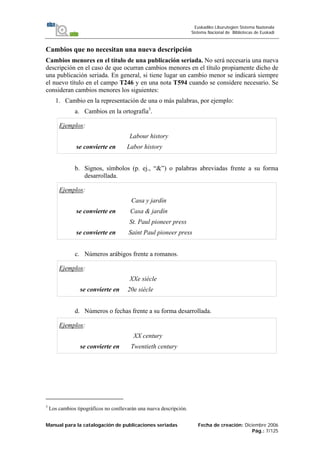 Manual para la catalogación de publicaciones seriadas Fecha de creación: Diciembre 2006
Pág.: 7/125
Euskadiko Liburutegien Sistema Nazionala
Sistema Nacional de Bibliotecas de Euskadi
Cambios que no necesitan una nueva descripción
Cambios menores en el título de una publicación seriada. No será necesaria una nueva
descripción en el caso de que ocurran cambios menores en el título propiamente dicho de
una publicación seriada. En general, si tiene lugar un cambio menor se indicará siempre
el nuevo título en el campo T246 y en una nota T594 cuando se considere necesario. Se
consideran cambios menores los siguientes:
1. Cambio en la representación de una o más palabras, por ejemplo:
a. Cambios en la ortografía3
.
Ejemplos:
Labour history
se convierte en Labor history
b. Signos, símbolos (p. ej., “&”) o palabras abreviadas frente a su forma
desarrollada.
Ejemplos:
Casa y jardín
se convierte en Casa & jardín
St. Paul pioneer press
se convierte en Saint Paul pioneer press
c. Números arábigos frente a romanos.
Ejemplos:
XXe siècle
se convierte en 20e siècle
d. Números o fechas frente a su forma desarrollada.
Ejemplos:
XX century
se convierte en Twentieth century
3
Los cambios tipográficos no conllevarán una nueva descripción.
 