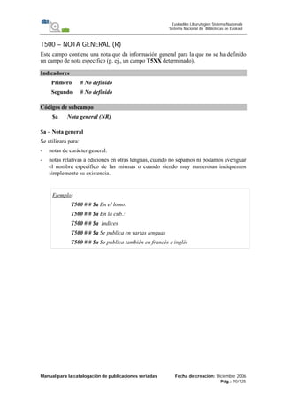 Manual para la catalogación de publicaciones seriadas Fecha de creación: Diciembre 2006
Pág.: 70/125
Euskadiko Liburutegien Sistema Nazionala
Sistema Nacional de Bibliotecas de Euskadi
T500 – NOTA GENERAL (R)
Este campo contiene una nota que da información general para la que no se ha definido
un campo de nota específico (p. ej., un campo T5XX determinado).
Indicadores
Primero # No definido
Segundo # No definido
Códigos de subcampo
$a Nota general (NR)
$a – Nota general
Se utilizará para:
- notas de carácter general.
- notas relativas a ediciones en otras lenguas, cuando no sepamos ni podamos averiguar
el nombre específico de las mismas o cuando siendo muy numerosas indiquemos
simplemente su existencia.
Ejemplo:
T500 # # $a En el lomo:
T500 # # $a En la cub.:
T500 # # $a Índices
T500 # # $a Se publica en varias lenguas
T500 # # $a Se publica también en francés e inglés
 