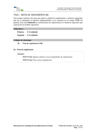Manual para la catalogación de publicaciones seriadas Fecha de creación: Diciembre 2006
Pág.: 73/125
Euskadiko Liburutegien Sistema Nazionala
Sistema Nacional de Bibliotecas de Euskadi
T525 – NOTA DE SUPLEMENTO (R)
Este campo contiene una nota que aclara o amplía los suplementos o números especiales
que no se catalogan en registros independientes, ni se incluyen en un campo T770. En
general, esta nota solamente se utilizará para los suplementos y/o números especiales que
carecen de un nombre específico.
Indicadores
Primero # No definido
Segundo # No definido
Códigos de subcampo
$a Nota de suplemento (NR)
$a - Nota de suplemento
Ejemplo:
T525 # # $a Algunos números van acompañados de suplementos
T525 # # $a Tiene varios suplementos
 