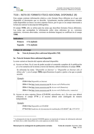 Manual para la catalogación de publicaciones seriadas Fecha de creación: Diciembre 2006
Pág.: 74/125
Euskadiko Liburutegien Sistema Nazionala
Sistema Nacional de Bibliotecas de Euskadi
T530 – NOTA DE FORMATO FÍSICO ADICIONAL DISPONIBLE (R)
Este campo contiene información relativa a otro formato físico diferente en el que está
disponible el documento que se describe. Actualmente muchas publicaciones seriadas
están disponibles en línea o en otros soportes físicos, por lo que es un campo interesante a
la hora de realizar la descripción bibliográfica.
El campo T530, sólo se utiliza para las notas que describen formatos físicos diferentes.
Las notas que acompañan la información sobre otras ediciones (p. ej., versiones
anteriores, versiones abreviadas, versiones en distintas lenguas) se codifican en el campo
T500.
Indicadores
Primero # No definido
Segundo # No definido
Códigos de subcampo
$a Nota de formato físico adicional disponible (NR)
$a - Nota de formato físico adicional disponible
La nota variará en función del soporte adicional disponible:
a) Acceso en línea. En el caso de poder acceder al contenido completo de la publicación
y/o a los sumarios de la misma a través de Internet, deberá rellenarse el campo T856.
Se utilizarán las notas “Disponible en Internet” o “Disponible en Internet sólo el
último año” y en el campo T856 especificaremos la parte o partes a las que se puede
acceder.
Ejemplo:
T530 # # $a Disponible en Internet
T856 4 1 $u http://www.xxxxxxxx.net $z Acceso web (Publicación)
T856 4 1 $u http://www.xxxxxxxx.net $z Acceso web (Sumarios)
T856 4 1 $u http://www.xxxxxxxx.net $z Acceso web (Publicación y sumarios)
b) Acceso en otros soportes físicos (CD-ROM, microforma, etc.). En este caso deberá
rellenarse el campo T776 y el recurso deberá estar catalogado de manera
independiente.
Ejemplo:
T530 # # $a Disponible en CD-ROM
T776 0 # $t Cuadernos de documentación multimedia (CD-ROM11
) $x 1575-9725
11
La designación de tipo de material CD-ROM aparece en mayúscula al tratarse de información adicional
del título clave y debe transcribirse tal y como aparezca en dicho título.
 