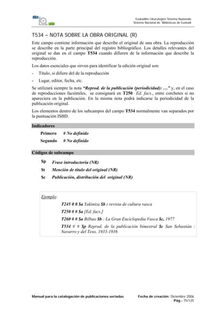 Manual para la catalogación de publicaciones seriadas Fecha de creación: Diciembre 2006
Pág.: 75/125
Euskadiko Liburutegien Sistema Nazionala
Sistema Nacional de Bibliotecas de Euskadi
T534 – NOTA SOBRE LA OBRA ORIGINAL (R)
Este campo contiene información que describe el original de una obra. La reproducción
se describe en la parte principal del registro bibliográfico. Los detalles relevantes del
original se dan en el campo T534 cuando difieren de la información que describe la
reproducción.
Los datos esenciales que sirven para identificar la edición original son:
- Título, si difiere del de la reproducción
- Lugar, editor, fecha, etc.
Se utilizará siempre la nota “Reprod. de la publicación (periodicidad): …” y, en el caso
de reproducciones facsímiles, se consignará en T250 Ed. facs., entre corchetes si no
apareciera en la publicación. En la misma nota podrá indicarse la periodicidad de la
publicación original.
Los elementos dentro de los subcampos del campo T534 normalmente van separados por
la puntuación ISBD.
Indicadores
Primero # No definido
Segundo # No definido
Códigos de subcampo
$p Frase introductoria (NR)
$t Mención de título del original (NR)
$c Publicación, distribución del original (NR)
Ejemplo:
T245 0 0 $a Yakintza $b : revista de cultura vasca
T250 # # $a [Ed. facs.]
T260 # # $a Bilbao $b : La Gran Enciclopedia Vasca $c, 1977
T534 # # $p Reprod. de la publicación bimestral $c San Sebastián :
Navarro y del Teso, 1933-1936
 