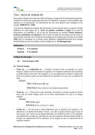 Manual para la catalogación de publicaciones seriadas Fecha de creación: Diciembre 2006
Pág.: 76/125
Euskadiko Liburutegien Sistema Nazionala
Sistema Nacional de Bibliotecas de Euskadi
T546 – NOTA DE LENGUA (R)
Este campo contiene una nota que indica la lengua o lenguas de los documentos descritos.
También se utiliza este campo para describir los alfabetos, escrituras u otros símbolos que
aparecen en el documento. La información de esta nota deberá estar reflejada en los
campos T008/35-37 y T041.
A la hora de redactar las lenguas del documento en este tipo de notas se seguirá el orden
alfabético de cada lengua (p. ej. Texto en alemán, castellano e inglés en el caso de
documentos en castellano; y en el caso de documentos en euskera Testua alemanez,
euskaraz, gaztelaniaz eta ingelesez). Por lo tanto el orden de las lenguas de las notas no
tiene porque coincidir con el orden de los códigos de las lenguas que constan en el campo
T041, que se consignan en el mismo orden alfabético independientemente de la lengua
del documento ya que los códigos están en inglés (p. ej. $a baqenggerspa).
Indicadores
Primero # No definido
Segundo # No definido
Códigos de subcampo
$a Nota de lengua (NR)
$a - Nota de lengua
- Texto en … y traducción en … Cuando el mismo texto se presente en varias
lenguas, siendo una de las formas la original y las restantes traducción de la primera,
se podrá utilizar esta nota. Por ejemplo, si en una publicación seriada la lengua del
texto es el euskera, junto con una traducción al castellano. En este caso se redactará la
nota:
Ejemplo:
T041 1 # $a baqspa $h. baq
T546 ## $a Testua euskaraz eta itzulpena gaztelaniaz
- Texto en … y … Esta nota es muy parecida a la anterior, se utiliza cuando el mismo
texto está en varias lenguas pero no se tiene conocimiento de cual es la lengua
original.
Ejemplo:
T041 1# $a engfre
T546 ## $a Texto en francés e inglés
- Textos en … En esta nota la única diferencia que se advierte con respecto a las
anteriores es el plural del término “textos”, con ello se quiere indicar que no hay un
único texto, sino varios en una lengua diferente, sin traducción entre sí. Por ejemplo,
una publicación seriada que contenga las actas de congresos internacionales donde se
recogen las aportaciones de los ponentes en la lengua en que se expresaron de la
siguiente manera:
 