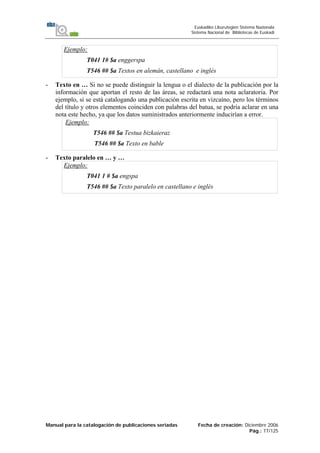 Manual para la catalogación de publicaciones seriadas Fecha de creación: Diciembre 2006
Pág.: 77/125
Euskadiko Liburutegien Sistema Nazionala
Sistema Nacional de Bibliotecas de Euskadi
Ejemplo:
T041 1# $a enggerspa
T546 ## $a Textos en alemán, castellano e inglés
- Texto en … Si no se puede distinguir la lengua o el dialecto de la publicación por la
información que aportan el resto de las áreas, se redactará una nota aclaratoria. Por
ejemplo, si se está catalogando una publicación escrita en vizcaíno, pero los términos
del título y otros elementos coinciden con palabras del batua, se podría aclarar en una
nota este hecho, ya que los datos suministrados anteriormente inducirían a error.
Ejemplo:
T546 ## $a Testua bizkaieraz
T546 ## $a Texto en bable
- Texto paralelo en … y …
Ejemplo:
T041 1 # $a engspa
T546 ## $a Texto paralelo en castellano e inglés
 