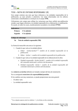 Manual para la catalogación de publicaciones seriadas Fecha de creación: Diciembre 2006
Pág.: 78/125
Euskadiko Liburutegien Sistema Nazionala
Sistema Nacional de Bibliotecas de Euskadi
T550 – NOTA DE ENTIDAD RESPONSABLE (R)
Este campo contiene una nota que hace referencia a las entidades responsables de la
publicación, ya sean actuales o anteriores. Las notas relacionadas con los editores
comerciales o distribuidores se incluyen en el campo T596.
Utilizaremos este campo para reflejar las variaciones que haya sufrido una publicación
seriada y que hagan referencia a la entidad responsable de su elaboración y/o publicación.
Se sacará, en todos los casos, encabezamiento secundario a la entidad (T7XX)
Indicadores
Primero # No definido
Segundo # No definido
Códigos de subcampo
$a Nota de entidad responsable (NR)
La forma de transcribir esta nota es la siguiente:
1. Cuando lo que varía es la entidad editora:
a. Editor <fecha1-fecha2>12
: nombre de la entidad responsable de la
publicación.
b. Editor <fecha->: nombre de la entidad responsable de la publicación.
2. Cuando lo que varía es la entidad responsable de la elaboración de la obra:
a. Entidad responsable <fecha1-fecha2>: nombre de la entidad responsable
del contenido intelectual o artístico del documento.
b. Entidad responsable <fecha->: nombre de la entidad responsable del
contenido intelectual o artístico del documento.
Los números y/o fechas deberán ser tomados siempre del área de numeración.
No se consignarán menciones de responsabilidad paralelas.
Si los cambios son muy numerosos, se puede proporcionar una nota general:
- El editor varía
- La entidad responsable varía
12
No se dejarán espacios entre los símbolos <> y las fechas en ellos contenidas.
 