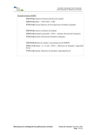 Manual para la catalogación de publicaciones seriadas Fecha de creación: Diciembre 2006
Pág.: 79/125
Euskadiko Liburutegien Sistema Nazionala
Sistema Nacional de Bibliotecas de Euskadi
Ejemplo formato MARC
T245 0 0 $a Anuario de historia del derecho español
T550 # # $a Editor <1945-1982>: CSIC
T710 2 # $a Consejo Superior de Investigaciones Científicas (España)
T245 0 0 $a Anuario estadístico de España
T550 # # $a Entidad responsable <1944->: Instituto Nacional de Estadística
T710 2 # $a Instituto Nacional de Estadística (España)
T245 0 0 $a Boletín de estudios y documentación del SEREM
T550 # # $a Editor <n. 15 (dic. 1979)->: Ministerio de Sanidad y Seguridad
Social
T710 1 # $a España. Ministerio de Sanidad y Seguridad Social
 