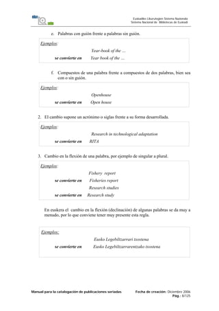 Manual para la catalogación de publicaciones seriadas Fecha de creación: Diciembre 2006
Pág.: 8/125
Euskadiko Liburutegien Sistema Nazionala
Sistema Nacional de Bibliotecas de Euskadi
e. Palabras con guión frente a palabras sin guión.
Ejemplos:
Year-book of the …
se convierte en Year book of the …
f. Compuestos de una palabra frente a compuestos de dos palabras, bien sea
con o sin guión.
Ejemplos:
Openhouse
se convierte en Open house
2. El cambio supone un acrónimo o siglas frente a su forma desarrollada.
Ejemplos:
Research in technological adaptation
se convierte en RITA
3. Cambio en la flexión de una palabra, por ejemplo de singular a plural.
Ejemplos:
Fishery report
se convierte en Fisheries report
Research studies
se convierte en Research study
En euskera el cambio en la flexión (declinación) de algunas palabras se da muy a
menudo, por lo que conviene tener muy presente esta regla.
Ejemplos:
Eusko Legebiltzarrari txostena
se convierte en Eusko Legebiltzarrarentzako txostena
 