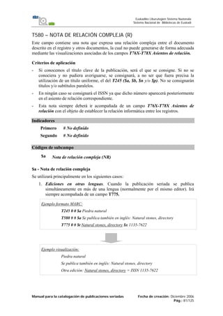 Manual para la catalogación de publicaciones seriadas Fecha de creación: Diciembre 2006
Pág.: 81/125
Euskadiko Liburutegien Sistema Nazionala
Sistema Nacional de Bibliotecas de Euskadi
T580 – NOTA DE RELACIÓN COMPLEJA (R)
Este campo contiene una nota que expresa una relación compleja entre el documento
descrito en el registro y otros documentos, la cual no puede generarse de forma adecuada
mediante las visualizaciones asociadas de los campos T76X-T78X Asientos de relación.
Criterios de aplicación
- Si conocemos el título clave de la publicación, será el que se consigne. Si no se
conociera y no pudiera averiguarse, se consignará, a no ser que fuera precisa la
utilización de un título uniforme, el del T245 ($a, $b, $n y/o $p). No se consignarán
títulos y/o subtítulos paralelos.
- En ningún caso se consignará el ISSN ya que dicho número aparecerá posteriormente
en el asiento de relación correspondiente.
- Esta nota siempre deberá ir acompañada de un campo T76X-T78X Asientos de
relación con el objeto de establecer la relación informática entre los registros.
Indicadores
Primero # No definido
Segundo # No definido
Códigos de subcampo
$a Nota de relación compleja (NR)
$a - Nota de relación compleja
Se utilizará principalmente en los siguientes casos:
1. Ediciones en otras lenguas. Cuando la publicación seriada se publica
simultáneamente en más de una lengua (normalmente por el mismo editor). Irá
siempre acompañada de un campo T775.
Ejemplo formato MARC:
T245 0 0 $a Piedra natural
T580 # # $a Se publica también en inglés: Natural stones, directory
T775 0 # $t Natural stones, directory $x 1135-7622
Ejemplo visualización:
Piedra natural
Se publica también en inglés: Natural stones, directory
Otra edición: Natural stones, directory = ISSN 1135-7622
 